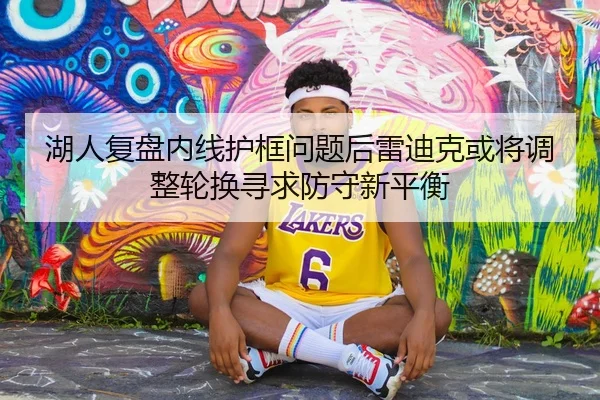 湖人复盘内线护框问题后雷迪克或将调整轮换寻求防守新平衡