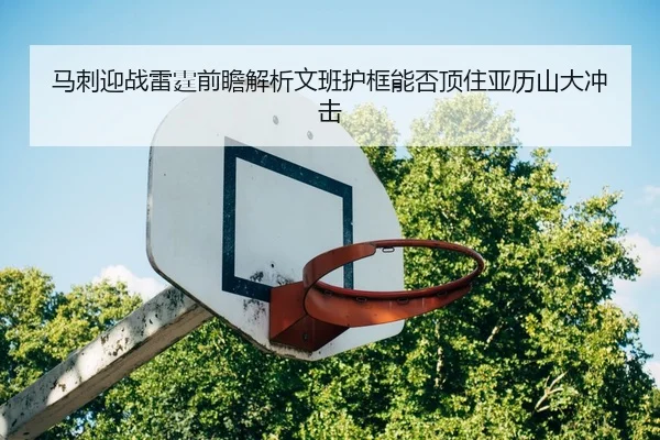 马刺迎战雷霆前瞻解析文班护框能否顶住亚历山大冲击