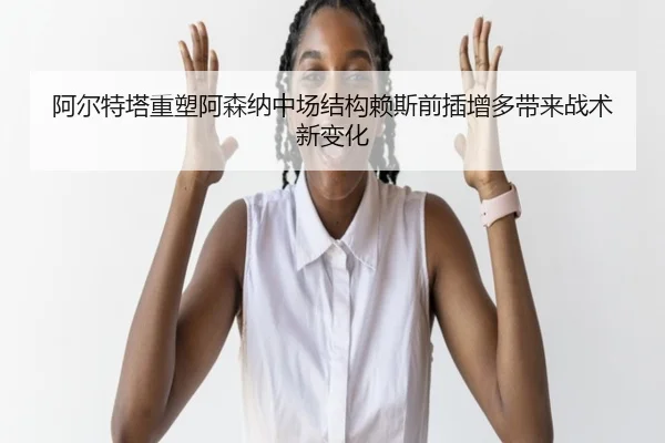 阿尔特塔重塑阿森纳中场结构赖斯前插增多带来战术新变化